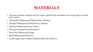 MATERIALS
• The most common materials used for custom interim-fixed restorations are several types of acrylic
resins such as:
• Polymethyl Methacrylate (PMMA) Resin, (Duralay)
• Polyethyl Methacrylate (PEMA) Resin, (Slintine)
• Polyvinyl Methacrylate Resin, (Trim)
• Bis-acryl Composite Resin(Protemp 4)
• Vinyl Ethyl Methacrylate (Snap)
• Butyl Methacrylate(Temp Plus)
• Visible Light-cured Urethane Dimethacrylates.(Revotech LC)
 
