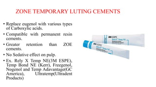 ZONE TEMPORARY LUTING CEMENTS
• Replace eugenol with various types
of Carboxylic acids.
• Compatible with permanent resin
cements.
• Greater retention than ZOE
cements.
• No Sedative effect on pulp.
• Ex. Rely X Temp NE(3M ESPE),
Temp Bond NE (Kerr), Freegenol,
Nogenol and Temp Adavantage(GC
America), Ultratemp(Ultradent
Products)
 