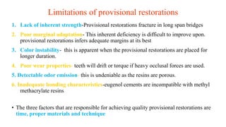 Limitations of provisional restorations
1. Lack of inherent strength-Provisional restorations fracture in long span bridges
2. Poor marginal adaptation- This inherent deficiency is difficult to improve upon.
provisional restorations infers adequate margins at its best
3. Color instability- this is apparent when the provisional restorations are placed for
longer duration.
4. Poor wear properties- teeth will drift or torque if heavy occlusal forces are used.
5. Detectable odor emission- this is undeniable as the resins are porous.
6. Inadequate bonding characteristics-eugenol cements are incompatible with methyl
methacrylate resins
• The three factors that are responsible for achieving quality provisional restorations are
time, proper materials and technique
 