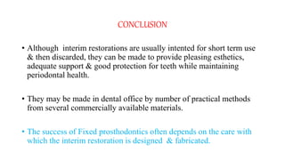CONCLUSION
• Although interim restorations are usually intented for short term use
& then discarded, they can be made to provide pleasing esthetics,
adequate support & good protection for teeth while maintaining
periodontal health.
• They may be made in dental office by number of practical methods
from several commercially available materials.
• The success of Fixed prosthodontics often depends on the care with
which the interim restoration is designed & fabricated.
 