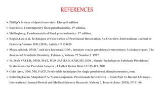 REFERENCES
 Phillip’s Science of dental materials. Eleventh edition
 Rosenstiel, Contemporary fixed prosthodontics. 4th edition.
 Shillingburg, Fundamentals of fixed prosthodontics. 3rd edition.
 Regish.k.m et al, Techniques of Fabrication of Provisional Restoration: An Overview, International Journal of
Dentistry,Volume 2011 (2011), Article ID 134659
 Maya zalkind, DMD," and nira hochman, DDS , laminate veneer provisional restorations: A clinical report, The
Journal of Prosthetic Dentistry, February, Volume 77 Number2 1997
 W. DAN SNEED, DMD, MAT, MHS JAMES S. KNIGHT, DDS , Simple Technique to Fabricate Provisional
Restorations for Porcelain Veneers , J Esthet Restor Dent 13:115-119, 2001
 Celin Arce, DDS, MS, FACP, Predictable techniques for single provisional ,dentaleconomics..com
 RohitRaghavan, Shajahan PA, NeenaKunjumon, Provisionals In Dentistry – From Past To Recent Advances ,
International Journal Dental and Medical Sciences Research ,Volume 2, Issue 6 (June- 2018), PP 01-06
 