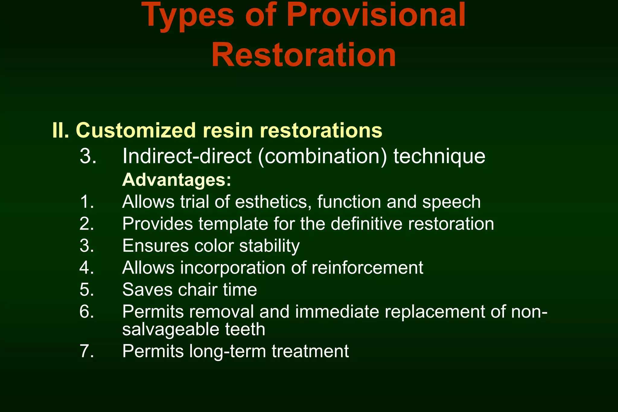 Types of Provisional
Restoration
II. Customized resin restorations
3. Indirect-direct (combination) technique
1.
2.
3.
4.
5.
6.
7.

Advantages:
Allows trial of esthetics, function and speech
Provides template for the definitive restoration
Ensures color stability
Allows incorporation of reinforcement
Saves chair time
Permits removal and immediate replacement of nonsalvageable teeth
Permits long-term treatment

 