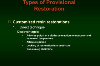 Types of Provisional
Restoration
II. Customized resin restorations
1.

Direct technique
Disadvantages:
•
•
•
•

Adverse pulpal or soft tissue reaction to monomer and
increased temperature
Allergic reaction
Locking of restoration into undercuts
Consuming chair time

 