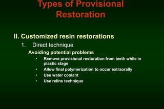 Types of Provisional
Restoration
II. Customized resin restorations
1.

Direct technique
Avoiding potential problems
•
•
•
•

Remove provisional restoration from teeth while in
plastic stage
Allow final polymerization to occur extraorally
Use water coolant
Use reline technique

 