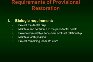 Requirements of Provisional
Restoration
I.

Biologic requirement:
•
•
•
•
•

Protect the dental pulp
Maintain and contribute to the periodontal health
Provide comfortable, functional occlusal relationship
Maintain tooth position
Protect remaining tooth structure

 