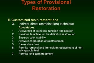Types of Provisional
Restoration
II. Customized resin restorations
3. Indirect-direct (combination) technique
1.
2.
3.
4.
5.
6.
7.

Advantages:
Allows trial of esthetics, function and speech
Provides template for the definitive restoration
Ensures color stability
Allows incorporation of reinforcement
Saves chair time
Permits removal and immediate replacement of nonsalvageable teeth
Permits long-term treatment

 
