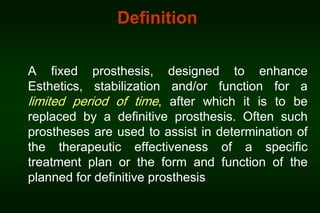 Definition
A fixed prosthesis, designed to enhance
Esthetics, stabilization and/or function for a
limited period of time, after which it is to be
replaced by a definitive prosthesis. Often such
prostheses are used to assist in determination of
the therapeutic effectiveness of a specific
treatment plan or the form and function of the
planned for definitive prosthesis

 