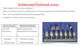Tooth-shaped shells of various materials.
Most crown forms need some modification, eg:axial recontouring, occlusal adjustment, relining.
They can be cemented directly onto the prepared teeth.
Available in various tooth sizes and shapes.
Prefabricated/ Preformed crowns
ADVANTAGES DISADVANTAGES
Less time
consuming.
•
Rarely satisfies the
requirement of contours.
•
• Available in
various sizes.
• Limited to single
tooth restoration
 