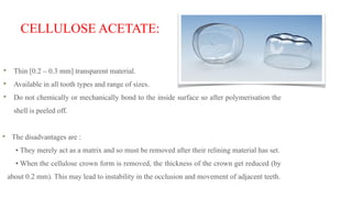CELLULOSE ACETATE:
Thin [0.2 – 0.3 mm] transparent material.
Available in all tooth types and range of sizes.
Do not chemically or mechanically bond to the inside surface so after polymerisation the
shell is peeled off.
The disadvantages are :
• They merely act as a matrix and so must be removed after their relining material has set.
• When the cellulose crown form is removed, the thickness of the crown get reduced (by
about 0.2 mm). This may lead to instability in the occlusion and movement of adjacent teeth.
 