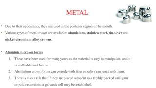 METAL
Due to their appearance, they are used in the posterior region of the mouth.
Various types of metal crown are available: aluminium, stainless steel, tin-silver and
nickel-chromium alloy crowns.
Aluminium crown forms
1. These have been used for many years as the material is easy to manipulate, and it
is malleable and ductile.
2. Aluminium crown forms can corrode with time as saliva can react with them.
3. There is also a risk that if they are placed adjacent to a freshly packed amalgam
or gold restoration, a galvanic cell may be established.
 