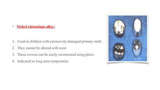 Nickel chromium alloy:
1. Used in children with extensively damaged primary teeth
2. They cannot be altered with resin
3. These crowns can be easily recontoured using pliers.
4. Indicated as long term temporaries.
 