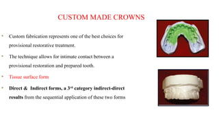 CUSTOM MADE CROWNS
Custom fabrication represents one of the best choices for
provisional restorative treatment.
The technique allows for intimate contact between a
provisional restoration and prepared tooth.
Tissue surface form
Direct & Indirect forms, a 3rd
category indirect-direct
results from the sequential application of these two forms
 