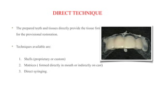DIRECT TECHNIQUE
The prepared teeth and tissues directly provide the tissue form
for the provisional restoration.
Techniques available are:
1. Shells (proprietary or custom)
2. Matrices ( formed directly in mouth or indirectly on cast)
3. Direct syringing.
 