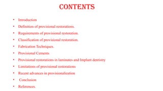 CONTENTS
• Introduction
• Definition of provisional restorations.
• Requirements of provisional restoration.
• Classification of provisional restoration.
• Fabrication Techniques.
• Provisional Cements
• Provisional restorations in laminates and Implant dentistry
• Limitations of provisional restorations
• Recent advances in provisionalization
• Conclusion
• References.
 