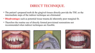 DIRECT TECHNIQUE.
• The patient’s prepared teeth & the gingival tissues directly provide the TSF, so the
intermediate steps of the indirect technique are eliminated
• Disadvantages such as potential tissue trauma & inherently poor marginal fit.
• Therefore the routine use of directly formed provisional restorations not
recommended when indirect techniques are feasible.
 