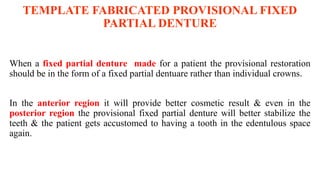 TEMPLATE FABRICATED PROVISIONAL FIXED
PARTIAL DENTURE
When a fixed partial denture made for a patient the provisional restoration
should be in the form of a fixed partial dentuare rather than individual crowns.
In the anterior region it will provide better cosmetic result & even in the
posterior region the provisional fixed partial denture will better stabilize the
teeth & the patient gets accustomed to having a tooth in the edentulous space
again.
 
