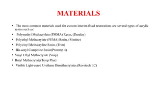 MATERIALS
• The most common materials used for custom interim-fixed restorations are several types of acrylic
resins such as:
• Polymethyl Methacrylate (PMMA) Resin, (Duralay)
• Polyethyl Methacrylate (PEMA) Resin, (Slintine)
• Polyvinyl Methacrylate Resin, (Trim)
• Bis-acryl Composite Resin(Protemp 4)
• Vinyl Ethyl Methacrylate (Snap)
• Butyl Methacrylate(Temp Plus)
• Visible Light-cured Urethane Dimethacrylates.(Revotech LC)
 