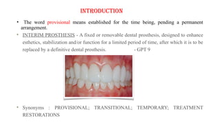 INTRODUCTION
• The word provisional means established for the time being, pending a permanent
arrangement.
INTERIM PROSTHESIS - A fixed or removable dental prosthesis, designed to enhance
esthetics, stabilization and/or function for a limited period of time, after which it is to be
replaced by a definitive dental prosthesis. - GPT 9
Synonyms : PROVISIONAL; TRANSITIONAL; TEMPORARY; TREATMENT
RESTORATIONS
 