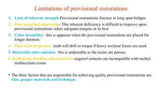 Limitations of provisional restorations
1. Lack of inherent strength-Provisional restorations fracture in long span bridges
2. Poor marginal adaptation- This inherent deficiency is difficult to improve upon.
provisional restorations infers adequate margins at its best
3. Color instability- this is apparent when the provisional restorations are placed for
longer duration.
4. Poor wear properties- teeth will drift or torque if heavy occlusal forces are used.
5. Detectable odor emission- this is undeniable as the resins are porous.
6. Inadequate bonding characteristics-eugenol cements are incompatible with methyl
methacrylate resins
• The three factors that are responsible for achieving quality provisional restorations are
time, proper materials and technique
 