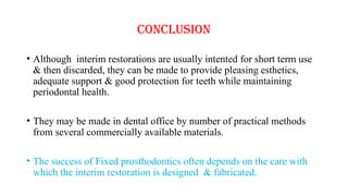 CONCLUSION
• Although interim restorations are usually intented for short term use
& then discarded, they can be made to provide pleasing esthetics,
adequate support & good protection for teeth while maintaining
periodontal health.
• They may be made in dental office by number of practical methods
from several commercially available materials.
• The success of Fixed prosthodontics often depends on the care with
which the interim restoration is designed & fabricated.
 