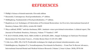 REFERENCES
 Phillip’s Science of dental materials. Eleventh edition
 Rosenstiel, Contemporary fixed prosthodontics. 4th
edition.
 Shillingburg, Fundamentals of fixed prosthodontics. 3rd
edition.
 Regish.k.m et al, Techniques of Fabrication of Provisional Restoration: An Overview, International Journal of
Dentistry,Volume 2011 (2011), Article ID 134659
 Maya zalkind, DMD," and nira hochman, DDS , laminate veneer provisional restorations: A clinical report, The
Journal of Prosthetic Dentistry, February, Volume 77 Number2 1997
 W. DAN SNEED, DMD, MAT, MHS JAMES S. KNIGHT, DDS , Simple Technique to Fabricate Provisional
Restorations for Porcelain Veneers , J Esthet Restor Dent 13:115-119, 2001
 Celin Arce, DDS, MS, FACP, Predictable techniques for single provisional ,dentaleconomics..com
 RohitRaghavan, Shajahan PA, NeenaKunjumon, Provisionals In Dentistry – From Past To Recent Advances ,
International Journal Dental and Medical Sciences Research ,Volume 2, Issue 6 (June- 2018), PP 01-06
 