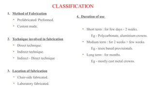 CLASSIFICATION
1. Method of Fabrication
Prefabricated/ Preformed.
Custom made.
2. Technique involved in fabrication
Direct technique.
Indirect technique.
Indirect - Direct technique
3. Location of fabrication
Chair-side fabricated.
Laboratory fabricated.
4. Duration of use
Short term : for few days - 2 weeks.
Eg - Polycarbonate, aluminium crowns.
Medium term : for 2 weeks > few weeks.
Eg - resin based provisionals.
Long term : for months.
Eg - mostly cast metal crowns.
 