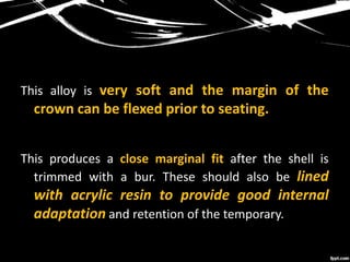 This alloy is very soft and the margin of the
crown can be flexed prior to seating.
This produces a close marginal fit after the shell is
trimmed with a bur. These should also be lined
with acrylic resin to provide good internal
adaptation and retention of the temporary.
 
