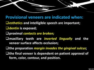 Provisional veneers are indicated when:
esthetics and intelligible speech are important;
dentin is exposed;
proximal contacts are broken;
maxillary teeth are inverted lingually and the
veneer surface affects occlusion;
the preparation margin invades the gingival sulcus;
the final veneer is dependent on patient approval of
form, color, contour, and position.
 