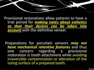 Provisional restorations allow patients to have a
trial period for making notes about esthetics
so that their desires can be taken into
account with the definitive veneer.
Preparations for porcelain veneers may not
have mechanical retentive features and thus
one concern regarding a provisional
restoration is tooth attachment while avoiding
irreversible contamination or alteration of the
luting surface of a prepared tooth.
 