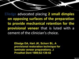 Elledge advocated placing 2 small dimples
on opposing surfaces of the preparation
to provide mechanical retention for the
provisional veneer that is luted with a
cement of the clinician's choice.
Elledge DA, Hart JK, Schorr BL. A
provisional restoration technique for
laminate veneer preparations. J
Prosthet Dent 1989;62:139-42
 