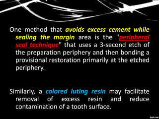 One method that avoids excess cement while
sealing the margin area is the "peripheral
seal technique" that uses a 3-second etch of
the preparation periphery and then bonding a
provisional restoration primarily at the etched
periphery.
Similarly, a colored luting resin may facilitate
removal of excess resin and reduce
contamination of a tooth surface.
 