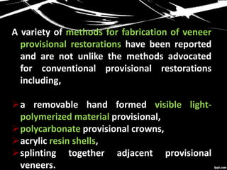 A variety of methods for fabrication of veneer
provisional restorations have been reported
and are not unlike the methods advocated
for conventional provisional restorations
including,
a removable hand formed visible light-
polymerized material provisional,
polycarbonate provisional crowns,
acrylic resin shells,
splinting together adjacent provisional
veneers.
 