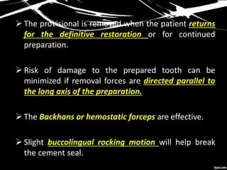  The provisional is removed when the patient returns
for the definitive restoration or for continued
preparation.
 Risk of damage to the prepared tooth can be
minimized if removal forces are directed parallel to
the long axis of the preparation.
 The Backhans or hemostatic forceps are effective.
 Slight buccolingual rocking motion will help break
the cement seal.
 