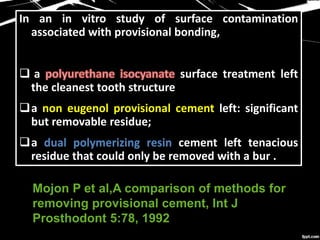 In an in vitro study of surface contamination
associated with provisional bonding,
 a surface treatment left
the cleanest tooth structure
a non eugenol provisional cement left: significant
but removable residue;
a dual polymerizing resin cement left tenacious
residue that could only be removed with a bur .
Mojon P et al,A comparison of methods for
removing provisional cement, Int J
Prosthodont 5:78, 1992
 
