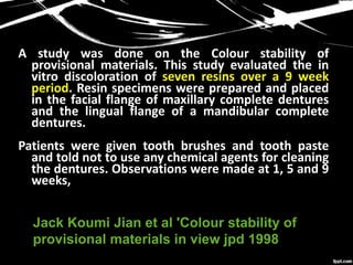 A study was done on the Colour stability of
provisional materials. This study evaluated the in
vitro discoloration of seven resins over a 9 week
period. Resin specimens were prepared and placed
in the facial flange of maxillary complete dentures
and the lingual flange of a mandibular complete
dentures.
Patients were given tooth brushes and tooth paste
and told not to use any chemical agents for cleaning
the dentures. Observations were made at 1, 5 and 9
weeks,
Jack Koumi Jian et al 'Colour stability of
provisional materials in view jpd 1998
 