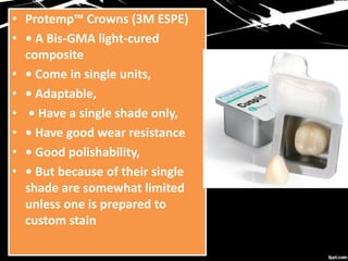 • Protemp™ Crowns (3M ESPE)
• • A Bis-GMA light-cured
composite
• • Come in single units,
• • Adaptable,
• • Have a single shade only,
• • Have good wear resistance
• • Good polishability,
• • But because of their single
shade are somewhat limited
unless one is prepared to
custom stain
 