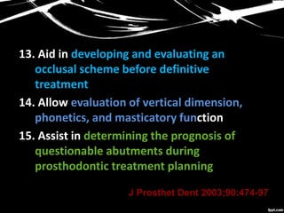 13. Aid in developing and evaluating an
occlusal scheme before definitive
treatment
14. Allow evaluation of vertical dimension,
phonetics, and masticatory function
15. Assist in determining the prognosis of
questionable abutments during
prosthodontic treatment planning
J Prosthet Dent 2003;90:474-97
 