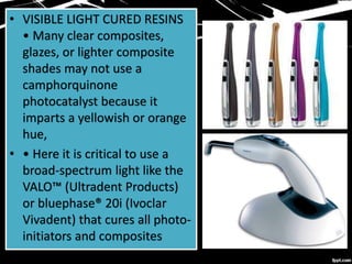 • VISIBLE LIGHT CURED RESINS
• Many clear composites,
glazes, or lighter composite
shades may not use a
camphorquinone
photocatalyst because it
imparts a yellowish or orange
hue,
• • Here it is critical to use a
broad-spectrum light like the
VALO™ (Ultradent Products)
or bluephase® 20i (Ivoclar
Vivadent) that cures all photo-
initiators and composites
 