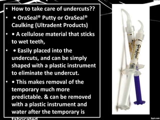 • How to take care of undercuts??
• • OraSeal® Putty or OraSeal®
Caulking (Ultradent Products)
• • A cellulose material that sticks
to wet teeth,
• • Easily placed into the
undercuts, and can be simply
shaped with a plastic instrument
to eliminate the undercut.
• • This makes removal of the
temporary much more
predictable. & can be removed
with a plastic instrument and
water after the temporary is
 