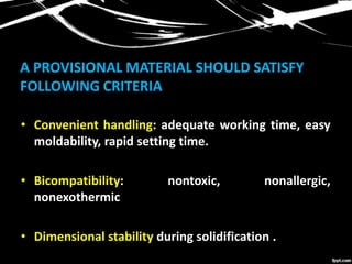 A PROVISIONAL MATERIAL SHOULD SATISFY
FOLLOWING CRITERIA
• Convenient handling: adequate working time, easy
moldability, rapid setting time.
• Bicompatibility: nontoxic, nonallergic,
nonexothermic
• Dimensional stability during solidification .
 
