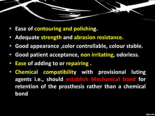 • Ease of contouring and polishing.
• Adequate strength and abrasion resistance.
• Good appearance ,color controllable, colour stable.
• Good patient acceptance, non irritating, odorless.
• Ease of adding to or repairing .
• Chemical compatibility with provisional luting
agents i.e., should establish Mechanical bond for
retention of the prosthesis rather than a chemical
bond
 