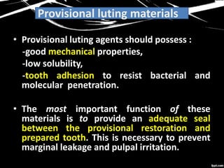 Provisional luting materials
• Provisional luting agents should possess :
-good mechanical properties,
-low solubility,
-tooth adhesion to resist bacterial and
molecular penetration.
• The most important function of these
materials is to provide an adequate seal
between the provisional restoration and
prepared tooth. This is necessary to prevent
marginal leakage and pulpal irritation.
 