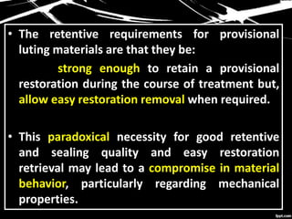 • The retentive requirements for provisional
luting materials are that they be:
strong enough to retain a provisional
restoration during the course of treatment but,
allow easy restoration removal when required.
• This paradoxical necessity for good retentive
and sealing quality and easy restoration
retrieval may lead to a compromise in material
behavior, particularly regarding mechanical
properties.
 