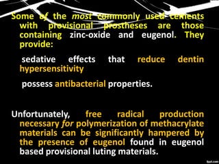 Some of the most commonly used cements
with provisional prostheses are those
containing zinc-oxide and eugenol. They
provide:
 sedative effects that reduce dentin
hypersensitivity
 possess antibacterial properties.
Unfortunately, free radical production
necessary for polymerization of methacrylate
materials can be significantly hampered by
the presence of eugenol found in eugenol
based provisional luting materials.
 