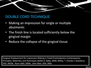 DOUBLE CORD TECHNIQUE
• Making an impression for single or multiple
abutments
• The finish line is located sufficiently below the
gingival margin
• Reduce the collapse of the gingival tissue
Gingival Displacement for Impression Making in Fixed Prosthodontics Contemporary
Principles, Materials, and Techniques Nadim Z. Baba, DMD, MSDa, *, Charles J. Goodacre,
DDS, MSDb , Rami Jekki, DDSb , John Won, DDS, MSb
 