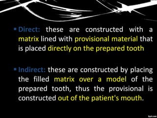  Direct: these are constructed with a
matrix lined with provisional material that
is placed directly on the prepared tooth
 Indirect: these are constructed by placing
the filled matrix over a model of the
prepared tooth, thus the provisional is
constructed out of the patient's mouth.
 