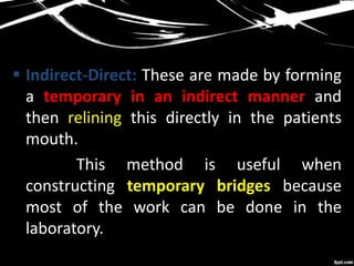  Indirect-Direct: These are made by forming
a temporary in an indirect manner and
then relining this directly in the patients
mouth.
This method is useful when
constructing temporary bridges because
most of the work can be done in the
laboratory.
 