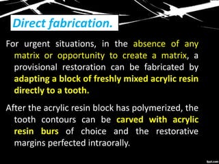 Direct fabrication.
For urgent situations, in the absence of any
matrix or opportunity to create a matrix, a
provisional restoration can be fabricated by
adapting a block of freshly mixed acrylic resin
directly to a tooth.
After the acrylic resin block has polymerized, the
tooth contours can be carved with acrylic
resin burs of choice and the restorative
margins perfected intraorally.
 