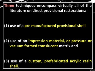techniques encompass virtually all of the
literature on direct provisional restorations:
(1) use of a pre manufactured provisional sheIl
(2) use of an impression material, or pressure or
vacuum formed translucent matrix and
(3) use of a custom, prefabricated acrylic resin
shell.
 