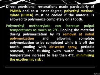 Direct provisional restorations made particularly of
PMMA and, to a lesser degree, polyethyl methac-
rylate (PEMA) must be cooled if the material is
allowed to polymerize completely on a tooth.
Polymethyl methacrylate can increase pulpal
temperatures as much as 7°C. Cooling the material
during polymerization by its removal at initial
polymerization and allowing complete
polymerization to be completed while it is off the
tooth, cooling with air-water spray, periodic
removal, and flushing with water will limit
temperature increase to less than 4°C, minimizing
the exothermic risk .
 